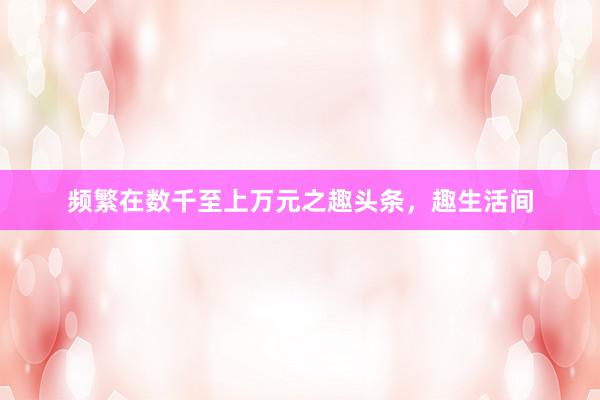 频繁在数千至上万元之趣头条，趣生活间